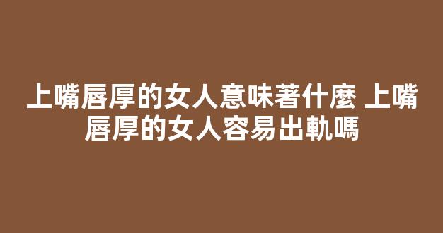 上嘴唇厚的女人意味著什麼 上嘴唇厚的女人容易出軌嗎